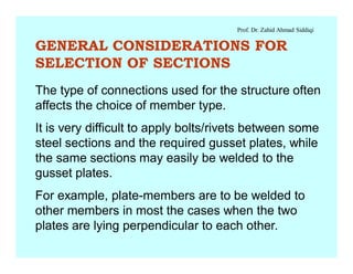 Prof. Dr. Zahid Ahmad Siddiqi
GENERAL CONSIDERATIONS FOR
SELECTION OF SECTIONS
The type of connections used for the structure often
affects the choice of member type.
It is very difficult to apply bolts/rivets between some
steel sections and the required gusset plates, while
the same sections may easily be welded to the
gusset plates.
For example, plate-members are to be welded to
other members in most the cases when the two
plates are lying perpendicular to each other.
 