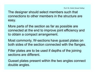 Prof. Dr. Zahid Ahmad Siddiqi
The designer should select members such that
connections to other members in the structure are
easy.
More parts of the section as far as possible are
connected at the end to improve joint efficiency and
to obtain a compact arrangement.
Most commonly, W-sections have gusset plates on
both sides of the section connected with the flanges.
Filler plates are to be used if depths of the joining
sections are different.
Gusset plates present within the two angles connect
double angles.
 