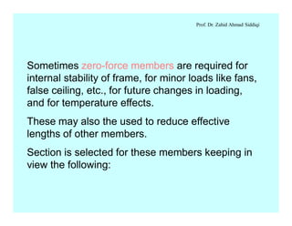 Prof. Dr. Zahid Ahmad Siddiqi
Sometimes zero-force members are required for
internal stability of frame, for minor loads like fans,
false ceiling, etc., for future changes in loading,
and for temperature effects.
These may also the used to reduce effective
lengths of other members.
Section is selected for these members keeping in
view the following:
 