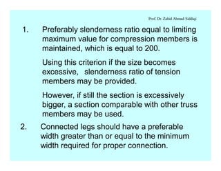 Prof. Dr. Zahid Ahmad Siddiqi
1. Preferably slenderness ratio equal to limiting
maximum value for compression members is
maintained, which is equal to 200.
Using this criterion if the size becomes
excessive, slenderness ratio of tension
members may be provided.
However, if still the section is excessively
bigger, a section comparable with other truss
members may be used.
2. Connected legs should have a preferable
width greater than or equal to the minimum
width required for proper connection.
 