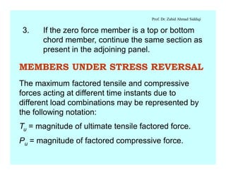 Prof. Dr. Zahid Ahmad Siddiqi
3. If the zero force member is a top or bottom
chord member, continue the same section as
present in the adjoining panel.
MEMBERS UNDER STRESS REVERSAL
The maximum factored tensile and compressive
forces acting at different time instants due to
different load combinations may be represented by
the following notation:
Tu = magnitude of ultimate tensile factored force.
Pu = magnitude of factored compressive force.
 