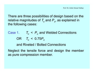 Prof. Dr. Zahid Ahmad Siddiqi
There are three possibilities of design based on the
relative magnitudes of Tu and Pu, as explained in
the following cases:
Case 1. Tu < Pu and Welded Connections
OR Tu < 0.75Pu
and Riveted / Bolted Connections
Neglect the tensile force and design the member
as pure compression member.
 