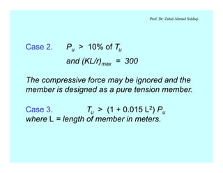 Prof. Dr. Zahid Ahmad Siddiqi
Case 3. Tu > (1 + 0.015 L2) Pu
where L = length of member in meters.
Case 2. Pu > 10% of Tu
and (KL/r)max = 300
The compressive force may be ignored and the
member is designed as a pure tension member.
 