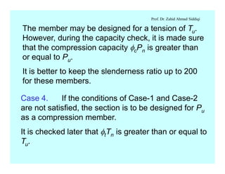 Prof. Dr. Zahid Ahmad Siddiqi
The member may be designed for a tension of Tu.
However, during the capacity check, it is made sure
that the compression capacity fcPn is greater than
or equal to Pu.
It is better to keep the slenderness ratio up to 200
for these members.
Case 4. If the conditions of Case-1 and Case-2
are not satisfied, the section is to be designed for Pu
as a compression member.
It is checked later that ftTn is greater than or equal to
Tu.
 