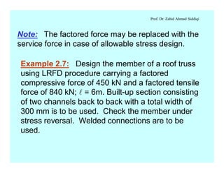 Prof. Dr. Zahid Ahmad Siddiqi
Note: The factored force may be replaced with the
service force in case of allowable stress design.
Example 2.7: Design the member of a roof truss
using LRFD procedure carrying a factored
compressive force of 450 kN and a factored tensile
force of 840 kN; l = 6m. Built-up section consisting
of two channels back to back with a total width of
300 mm is to be used. Check the member under
stress reversal. Welded connections are to be
used.
 