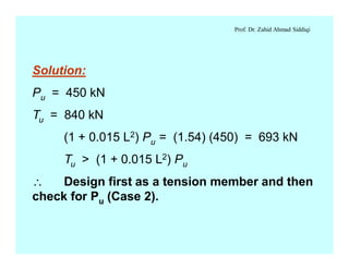 Prof. Dr. Zahid Ahmad Siddiqi
Solution:
Pu = 450 kN
Tu = 840 kN
(1 + 0.015 L2) Pu = (1.54) (450) = 693 kN
Tu > (1 + 0.015 L2) Pu
 Design first as a tension member and then
check for Pu (Case 2).
 