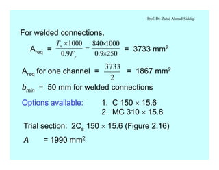 Prof. Dr. Zahid Ahmad Siddiqi
For welded connections,
Areq = = 3733 mm2
2509.0
1000840
9.0
1000
´
´
=
´
y
u
F
T
Areq for one channel = = 1867 mm2
bmin = 50 mm for welded connections
3733
2
Options available: 1. C 150 ´ 15.6
2. MC 310 ´ 15.8
Trial section: 2Cs 150 ´ 15.6 (Figure 2.16)
A = 1990 mm2
 