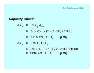 Prof. Dr. Zahid Ahmad Siddiqi
Capacity Check:
ftTn = 0.9 Fy Asel
= 0.9 ´ 250 ´ (2 ´ 1990) / 1000
= 895.5 kN > Tu (OK)
ftTn = 0.75 Fu U An
= 0.75 ´ 400 ´ 1.0 ´ (2´1990)/1000
= 1194 kN > Tu (OK)
 
