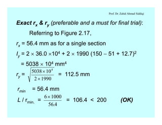 Prof. Dr. Zahid Ahmad Siddiqi
Exact rx & ry (preferable and a must for final trial):
Referring to Figure 2.17,
rx = 56.4 mm as for a single section
Iy = 2 ´ 36.0 ´104 + 2 ´ 1990 (150 - 51 + 12.7)2
= 5038 ´ 104 mm4
ry = = 112.5 mm
5038 10
2 1990
4
´
´
rmin = 56.4 mm
L / rmin. = = 106.4 < 200 (OK)
6 1000
56 4
´
.
 