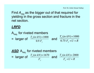 Prof. Dr. Zahid Ahmad Siddiqi
Find Areq as the bigger out of that required for
yielding in the gross section and fracture in the
net section.
LRFD
Areq. for riveted members
= larger of and
ASD Areq. for riveted members
= larger of and
y
u
F
kNinT
9.0
1000)( ´
RUF
kNinT
u
u
´´
´
75.0
1000)(
y
a
F
kNinT 1670)( ´
RUF
kNinT
u
a
´´
´ 2000)(
 