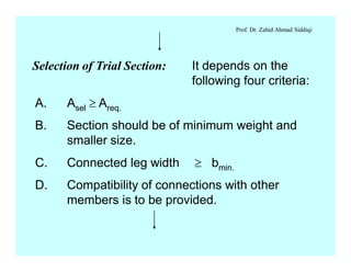 Prof. Dr. Zahid Ahmad Siddiqi
Selection of Trial Section: It depends on the
following four criteria:
A. Asel ³ Areq.
B. Section should be of minimum weight and
smaller size.
C. Connected leg width ³ bmin.
D. Compatibility of connections with other
members is to be provided.
 