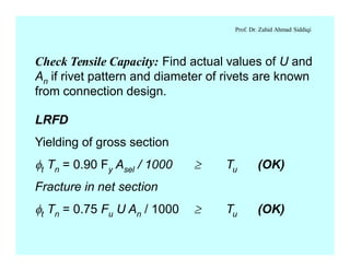 Prof. Dr. Zahid Ahmad Siddiqi
Check Tensile Capacity: Find actual values of U and
An if rivet pattern and diameter of rivets are known
from connection design.
LRFD
Yielding of gross section
ft Tn = 0.90 Fy Asel / 1000 ³ Tu (OK)
Fracture in net section
ft Tn = 0.75 Fu U An / 1000 ³ Tu (OK)
 