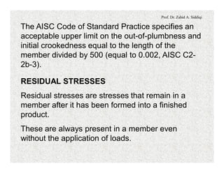 Prof. Dr. Zahid A. Siddiqi
The AISC Code of Standard Practice specifies an
acceptable upper limit on the out-of-plumbness and
initial crookedness equal to the length of the
member divided by 500 (equal to 0.002, AISC C2-
2b-3).
RESIDUAL STRESSES
Residual stresses are stresses that remain in a
member after it has been formed into a finished
product.
These are always present in a member even
without the application of loads.
 