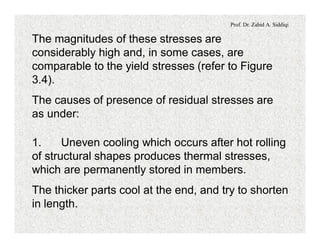 Prof. Dr. Zahid A. Siddiqi
The magnitudes of these stresses are
considerably high and, in some cases, are
comparable to the yield stresses (refer to Figure
3.4).
The causes of presence of residual stresses are
as under:
1. Uneven cooling which occurs after hot rolling
of structural shapes produces thermal stresses,
which are permanently stored in members.
The thicker parts cool at the end, and try to shorten
in length.
 