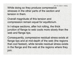 Prof. Dr. Zahid A. Siddiqi
While doing so they produce compressive
stresses in the other parts of the section and
tension in them.
Overall magnitude of this tension and
compression remain equal for equilibrium.
In I-shape sections, after hot rolling, the thick
junction of flange to web cools more slowly than the
web and flange tips.
Consequently, compressive residual stress exists at
flange tips and at mid-depth of the web (the regions
that cool fastest), while tensile residual stress exists
in the flange and the web at the regions where they
join.
 