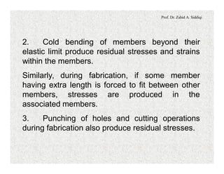 Prof. Dr. Zahid A. Siddiqi
2. Cold bending of members beyond their
elastic limit produce residual stresses and strains
within the members.
Similarly, during fabrication, if some member
having extra length is forced to fit between other
members, stresses are produced in the
associated members.
3. Punching of holes and cutting operations
during fabrication also produce residual stresses.
 