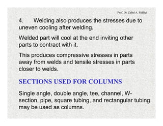 Prof. Dr. Zahid A. Siddiqi
4. Welding also produces the stresses due to
uneven cooling after welding.
Welded part will cool at the end inviting other
parts to contract with it.
This produces compressive stresses in parts
away from welds and tensile stresses in parts
closer to welds.
SECTIONS USED FOR COLUMNS
Single angle, double angle, tee, channel, W-
section, pipe, square tubing, and rectangular tubing
may be used as columns.
 