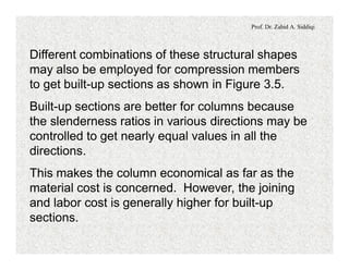 Prof. Dr. Zahid A. Siddiqi
Different combinations of these structural shapes
may also be employed for compression members
to get built-up sections as shown in Figure 3.5.
Built-up sections are better for columns because
the slenderness ratios in various directions may be
controlled to get nearly equal values in all the
directions.
This makes the column economical as far as the
material cost is concerned. However, the joining
and labor cost is generally higher for built-up
sections.
 