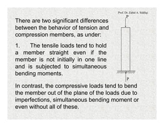 Prof. Dr. Zahid A. Siddiqi
P
P
There are two significant differences
between the behavior of tension and
compression members, as under:
1. The tensile loads tend to hold
a member straight even if the
member is not initially in one line
and is subjected to simultaneous
bending moments.
In contrast, the compressive loads tend to bend
the member out of the plane of the loads due to
imperfections, simultaneous bending moment or
even without all of these.
 