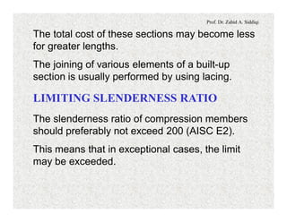 Prof. Dr. Zahid A. Siddiqi
The total cost of these sections may become less
for greater lengths.
The joining of various elements of a built-up
section is usually performed by using lacing.
LIMITING SLENDERNESS RATIO
The slenderness ratio of compression members
should preferably not exceed 200 (AISC E2).
This means that in exceptional cases, the limit
may be exceeded.
 
