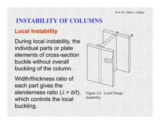 Prof. Dr. Zahid A. Siddiqi
INSTABILITY OF COLUMNS
B
A
C
Figure 3.6. Local Flange
Instability.
Local Instability
During local instability, the
individual parts or plate
elements of cross-section
buckle without overall
buckling of the column.
Width/thickness ratio of
each part gives the
slenderness ratio (l = b/t),
which controls the local
buckling.
 