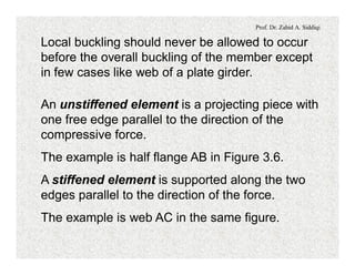 Prof. Dr. Zahid A. Siddiqi
Local buckling should never be allowed to occur
before the overall buckling of the member except
in few cases like web of a plate girder.
An unstiffened element is a projecting piece with
one free edge parallel to the direction of the
compressive force.
The example is half flange AB in Figure 3.6.
A stiffened element is supported along the two
edges parallel to the direction of the force.
The example is web AC in the same figure.
 