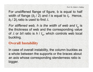 Prof. Dr. Zahid A. Siddiqi
For unstiffened flange of figure, b is equal to half
width of flange (bf / 2) and t is equal to tf. Hence,
bf / 2tf ratio is used to find l.
For stiffened web, h is the width of web and tw is
the thickness of web and the corresponding value
of l or b/t ratio is h / tw, which controls web local
buckling.
Overall Instability
In case of overall instability, the column buckles as
a whole between the supports or the braces about
an axis whose corresponding slenderness ratio is
bigger.
 