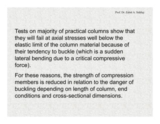 Prof. Dr. Zahid A. Siddiqi
Tests on majority of practical columns show that
they will fail at axial stresses well below the
elastic limit of the column material because of
their tendency to buckle (which is a sudden
lateral bending due to a critical compressive
force).
For these reasons, the strength of compression
members is reduced in relation to the danger of
buckling depending on length of column, end
conditions and cross-sectional dimensions.
 