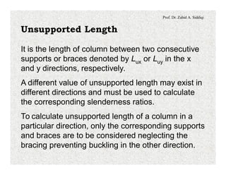 Prof. Dr. Zahid A. Siddiqi
Unsupported Length
It is the length of column between two consecutive
supports or braces denoted by Lux or Luy in the x
and y directions, respectively.
A different value of unsupported length may exist in
different directions and must be used to calculate
the corresponding slenderness ratios.
To calculate unsupported length of a column in a
particular direction, only the corresponding supports
and braces are to be considered neglecting the
bracing preventing buckling in the other direction.
 