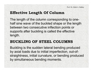 Prof. Dr. Zahid A. Siddiqi
Effective Length Of Column
The length of the column corresponding to one-
half sine wave of the buckled shape or the length
between two consecutive inflection points or
supports after buckling is called the effective
length.
BUCKLING OF STEEL COLUMNS
Buckling is the sudden lateral bending produced
by axial loads due to initial imperfection, out-of-
straightness, initial curvature, or bending produced
by simultaneous bending moments.
 