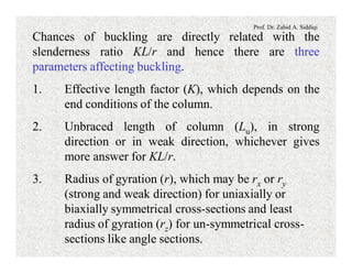 Prof. Dr. Zahid A. Siddiqi
Chances of buckling are directly related with the
slenderness ratio KL/r and hence there are three
parameters affecting buckling.
1. Effective length factor (K), which depends on the
end conditions of the column.
2. Unbraced length of column (Lu), in strong
direction or in weak direction, whichever gives
more answer for KL/r.
3. Radius of gyration (r), which may be rx or ry
(strong and weak direction) for uniaxially or
biaxially symmetrical cross-sections and least
radius of gyration (rz) for un-symmetrical cross-
sections like angle sections.
 