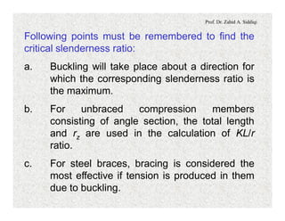 Prof. Dr. Zahid A. Siddiqi
Following points must be remembered to find the
critical slenderness ratio:
a. Buckling will take place about a direction for
which the corresponding slenderness ratio is
the maximum.
b. For unbraced compression members
consisting of angle section, the total length
and rz are used in the calculation of KL/r
ratio.
c. For steel braces, bracing is considered the
most effective if tension is produced in them
due to buckling.
 