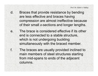 Prof. Dr. Zahid A. Siddiqi
d. Braces that provide resistance by bending
are less effective and braces having
compression are almost ineffective because
of their small x-sections and longer lengths.
e. The brace is considered effective if its other
end is connected to a stable structure,
which is not undergoing buckling
simultaneously with the braced member.
f. The braces are usually provided inclined to
main members of steel structures starting
from mid-spans to ends of the adjacent
columns.
 