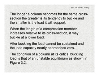 Prof. Dr. Zahid A. Siddiqi
The longer a column becomes for the same cross-
section the greater is its tendency to buckle and
the smaller is the load it will support.
When the length of a compression member
increases relative to its cross-section, it may
buckle at a lower load.
After buckling the load cannot be sustained and
the load capacity nearly approaches zero.
The condition of a column at its critical buckling
load is that of an unstable equilibrium as shown in
Figure 3.2.
 