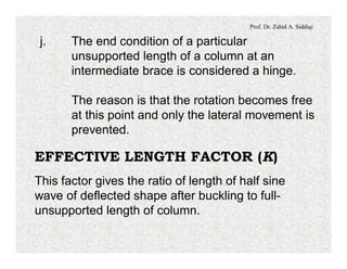 Prof. Dr. Zahid A. Siddiqi
j. The end condition of a particular
unsupported length of a column at an
intermediate brace is considered a hinge.
The reason is that the rotation becomes free
at this point and only the lateral movement is
prevented.
EFFECTIVE LENGTH FACTOR (K)
This factor gives the ratio of length of half sine
wave of deflected shape after buckling to full-
unsupported length of column.
 