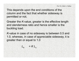 Prof. Dr. Zahid A. Siddiqi
This depends upon the end conditions of the
column and the fact that whether sidesway is
permitted or not.
Greater the K-value, greater is the effective length
and slenderness ratio and hence smaller is the
buckling load.
K-value in case of no sidesway is between 0.5 and
1.0, whereas, in case of appreciable sidesway, it is
greater than or equal to 1.0
Le = K Lu
 