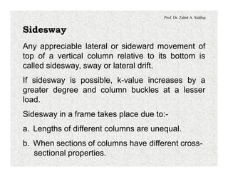 Prof. Dr. Zahid A. Siddiqi
Sidesway
Any appreciable lateral or sideward movement of
top of a vertical column relative to its bottom is
called sidesway, sway or lateral drift.
If sidesway is possible, k-value increases by a
greater degree and column buckles at a lesser
load.
Sidesway in a frame takes place due to:-
a. Lengths of different columns are unequal.
b. When sections of columns have different cross-
sectional properties.
 