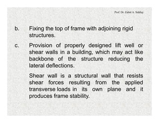 Prof. Dr. Zahid A. Siddiqi
b. Fixing the top of frame with adjoining rigid
structures.
c. Provision of properly designed lift well or
shear walls in a building, which may act like
backbone of the structure reducing the
lateral deflections.
Shear wall is a structural wall that resists
shear forces resulting from the applied
transverse loads in its own plane and it
produces frame stability.
 