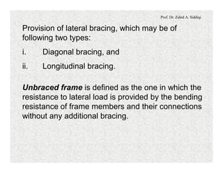 Prof. Dr. Zahid A. Siddiqi
Provision of lateral bracing, which may be of
following two types:
i. Diagonal bracing, and
ii. Longitudinal bracing.
Unbraced frame is defined as the one in which the
resistance to lateral load is provided by the bending
resistance of frame members and their connections
without any additional bracing.
 