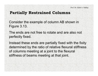 Prof. Dr. Zahid A. Siddiqi
Partially Restrained Columns
Consider the example of column AB shown in
Figure 3.13.
The ends are not free to rotate and are also not
perfectly fixed.
Instead these ends are partially fixed with the fixity
determined by the ratio of relative flexural stiffness
of columns meeting at a joint to the flexural
stiffness of beams meeting at that joint.
 
