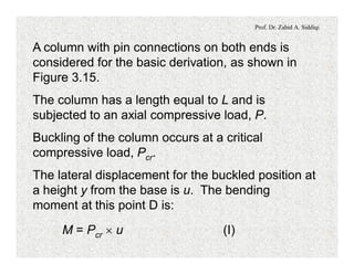Prof. Dr. Zahid A. Siddiqi
A column with pin connections on both ends is
considered for the basic derivation, as shown in
Figure 3.15.
The column has a length equal to L and is
subjected to an axial compressive load, P.
Buckling of the column occurs at a critical
compressive load, Pcr.
The lateral displacement for the buckled position at
a height y from the base is u. The bending
moment at this point D is:
M = Pcr ´ u (I)
 
