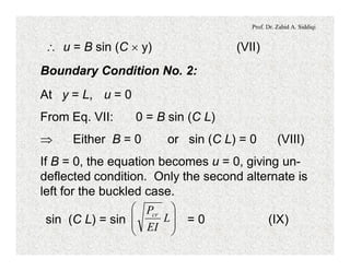 Prof. Dr. Zahid A. Siddiqi
 u = B sin (C ´ y) (VII)
Boundary Condition No. 2:
At y = L, u = 0
From Eq. VII: 0 = B sin (C L)
Þ Either B = 0 or sin (C L) = 0 (VIII)
If B = 0, the equation becomes u = 0, giving un-
deflected condition. Only the second alternate is
left for the buckled case.
sin (C L) = sin = 0 (IX)÷
÷
ø
ö
ç
ç
è
æ
L
EI
Pcr
 