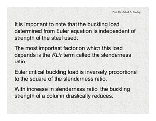 Prof. Dr. Zahid A. Siddiqi
It is important to note that the buckling load
determined from Euler equation is independent of
strength of the steel used.
The most important factor on which this load
depends is the KL/r term called the slenderness
ratio.
Euler critical buckling load is inversely proportional
to the square of the slenderness ratio.
With increase in slenderness ratio, the buckling
strength of a column drastically reduces.
 