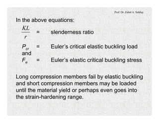 Prof. Dr. Zahid A. Siddiqi
In the above equations:
= slenderness ratio
r
KL
Pcr = Euler’s critical elastic buckling load
and
Fe = Euler’s elastic critical buckling stress
Long compression members fail by elastic buckling
and short compression members may be loaded
until the material yield or perhaps even goes into
the strain-hardening range.
 