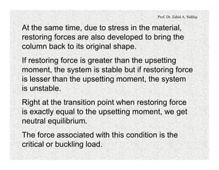 Prof. Dr. Zahid A. Siddiqi
At the same time, due to stress in the material,
restoring forces are also developed to bring the
column back to its original shape.
If restoring force is greater than the upsetting
moment, the system is stable but if restoring force
is lesser than the upsetting moment, the system
is unstable.
Right at the transition point when restoring force
is exactly equal to the upsetting moment, we get
neutral equilibrium.
The force associated with this condition is the
critical or buckling load.
 