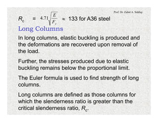 Prof. Dr. Zahid A. Siddiqi
Rc = » 133 for A36 steel
yF
E
71.4
Long Columns
In long columns, elastic buckling is produced and
the deformations are recovered upon removal of
the load.
Further, the stresses produced due to elastic
buckling remains below the proportional limit.
The Euler formula is used to find strength of long
columns.
Long columns are defined as those columns for
which the slenderness ratio is greater than the
critical slenderness ratio, Rc.
 