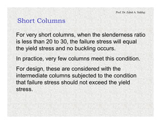 Prof. Dr. Zahid A. Siddiqi
Short Columns
For very short columns, when the slenderness ratio
is less than 20 to 30, the failure stress will equal
the yield stress and no buckling occurs.
In practice, very few columns meet this condition.
For design, these are considered with the
intermediate columns subjected to the condition
that failure stress should not exceed the yield
stress.
 
