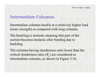 Prof. Dr. Zahid A. Siddiqi
Intermediate Columns
Intermediate columns buckle at a relatively higher load
(more strength) as compared with long columns.
The buckling is inelastic meaning that part of the
section becomes inelastic after bending due to
buckling.
The columns having slenderness ratio lesser than the
critical slenderness ratio (Rc) are considered as
intermediate columns, as shown in Figure 3.16.
 