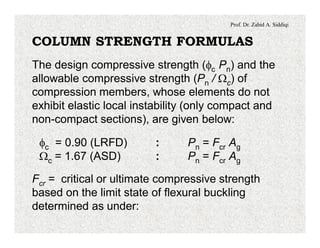 Prof. Dr. Zahid A. Siddiqi
COLUMN STRENGTH FORMULAS
The design compressive strength (fc Pn) and the
allowable compressive strength (Pn / Wc) of
compression members, whose elements do not
exhibit elastic local instability (only compact and
non-compact sections), are given below:
fc = 0.90 (LRFD) : Pn = Fcr Ag
Wc = 1.67 (ASD) : Pn = Fcr Ag
Fcr = critical or ultimate compressive strength
based on the limit state of flexural buckling
determined as under:
 