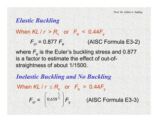 Prof. Dr. Zahid A. Siddiqi
Elastic Buckling
When KL / r > Rc or Fe < 0.44Fy
Fcr = 0.877 Fe (AISC Formula E3-2)
where Fe is the Euler’s buckling stress and 0.877
is a factor to estimate the effect of out-of-
straightness of about 1/1500.
Inelastic Buckling and No Buckling
When KL / r £ Rc or Fe > 0.44Fy
Fcr = Fy (AISC Formula E3-3)÷
÷
ø
ö
ç
ç
è
æ
e
y
F
F
658.0
 